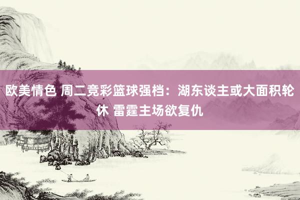欧美情色 周二竞彩篮球强档：湖东谈主或大面积轮休 雷霆主场欲复仇