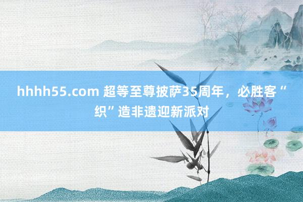 hhhh55.com 超等至尊披萨35周年，必胜客“织”造非遗迎新派对