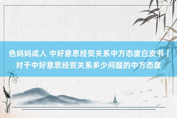 色妈妈成人 中好意思经贸关系中方态度白皮书｜对于中好意思经贸关系多少问题的中方态度