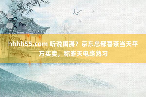 hhhh55.com 听说闹掰？京东总部喜茶当天平方买卖，称昨天电路熟习