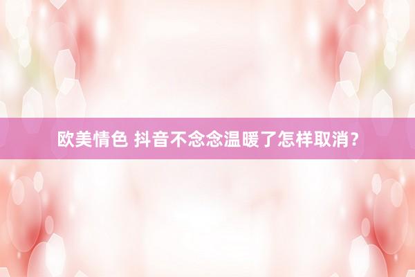 欧美情色 抖音不念念温暖了怎样取消？