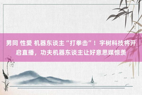 男同 性愛 机器东谈主“打拳击”！宇树科技将开启直播，功夫机器东谈主让好意思媒惊羡