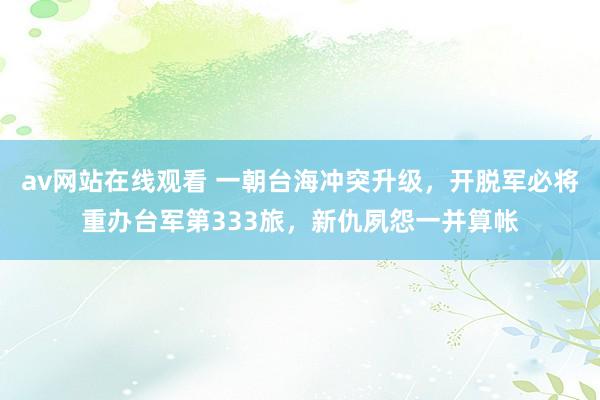 av网站在线观看 一朝台海冲突升级，开脱军必将重办台军第333旅，新仇夙怨一并算帐