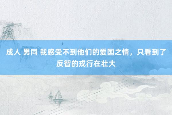 成人 男同 我感受不到他们的爱国之情，只看到了反智的戎行在壮大