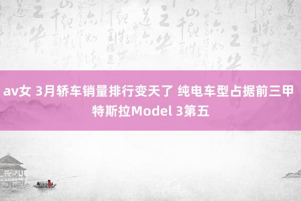 av女 3月轿车销量排行变天了 纯电车型占据前三甲 特斯拉Model 3第五