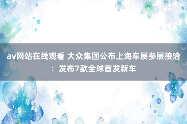 av网站在线观看 大众集团公布上海车展参展接洽：发布7款全球首发新车
