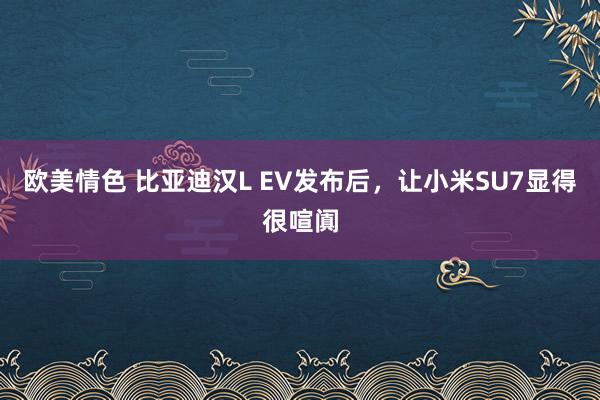 欧美情色 比亚迪汉L EV发布后，让小米SU7显得很喧阗