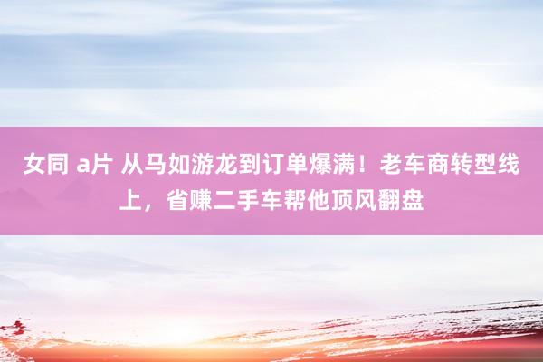 女同 a片 从马如游龙到订单爆满！老车商转型线上，省赚二手车帮他顶风翻盘