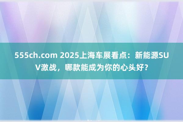 555ch.com 2025上海车展看点：新能源SUV激战，哪款能成为你的心头好？