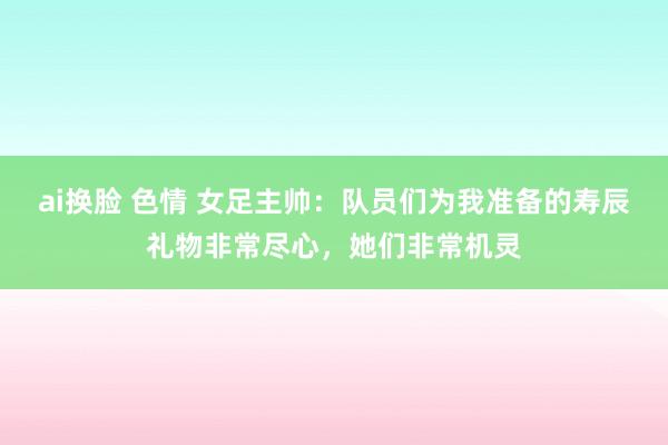 ai换脸 色情 女足主帅：队员们为我准备的寿辰礼物非常尽心，她们非常机灵
