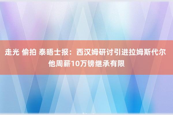 走光 偷拍 泰晤士报：西汉姆研讨引进拉姆斯代尔 他周薪10万镑继承有限
