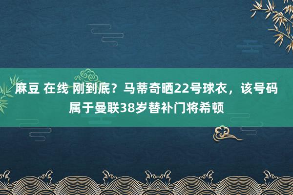 麻豆 在线 刚到底？马蒂奇晒22号球衣，该号码属于曼联38岁替补门将希顿