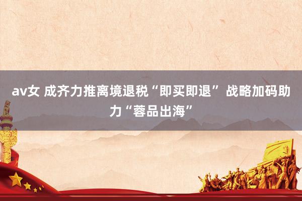 av女 成齐力推离境退税“即买即退” 战略加码助力“蓉品出海”