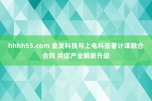 hhhh55.com 金发科技与上电科签署计谋融合合同 共促产业翻新升级