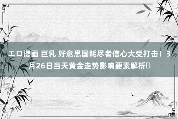エロ漫画 巨乳 好意思国耗尽者信心大受打击！3月26日当天黄金走势影响要素解析​