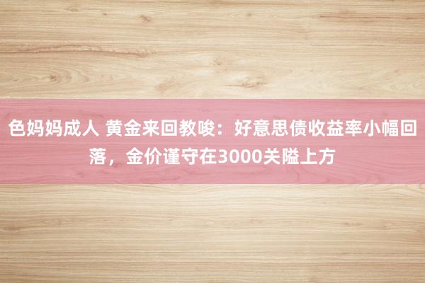 色妈妈成人 黄金来回教唆：好意思债收益率小幅回落，金价谨守在3000关隘上方