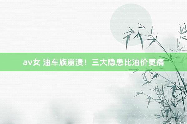 av女 油车族崩溃！三大隐患比油价更痛