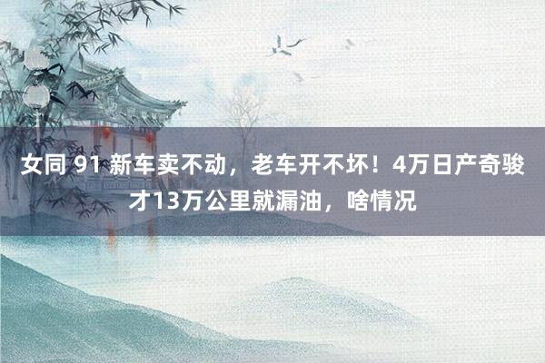 女同 91 新车卖不动，老车开不坏！4万日产奇骏才13万公里就漏油，啥情况