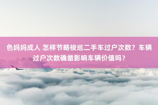 色妈妈成人 怎样节略梭巡二手车过户次数？车辆过户次数确凿影响车辆价值吗？
