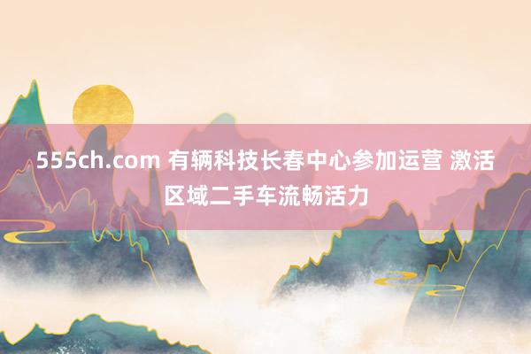 555ch.com 有辆科技长春中心参加运营 激活区域二手车流畅活力