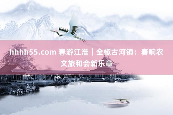 hhhh55.com 春游江淮｜全椒古河镇：奏响农文旅和会新乐章