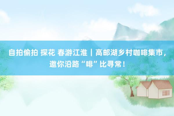 自拍偷拍 探花 春游江淮｜高邮湖乡村咖啡集市，邀你沿路“啡”比寻常！