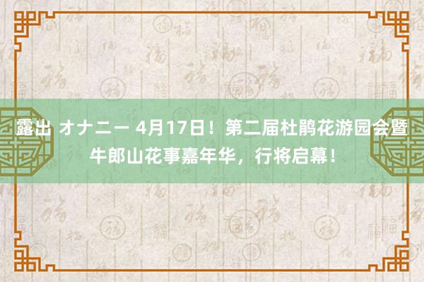 露出 オナニー 4月17日！第二届杜鹃花游园会暨牛郎山花事嘉年华，行将启幕！