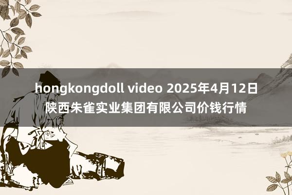 hongkongdoll video 2025年4月12日陕西朱雀实业集团有限公司价钱行情