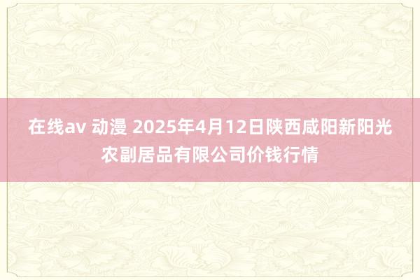 在线av 动漫 2025年4月12日陕西咸阳新阳光农副居品有限公司价钱行情