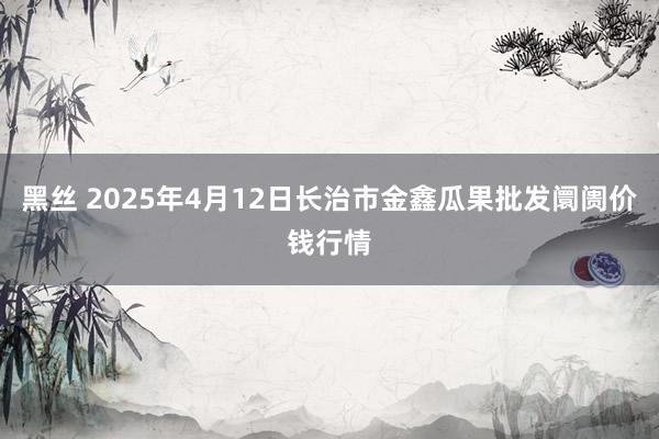 黑丝 2025年4月12日长治市金鑫瓜果批发阛阓价钱行情
