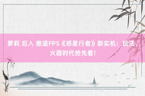萝莉 后入 撤退FPS《惑星行者》新实机：玩法、火器时代抢先看!