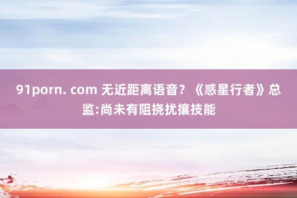91porn. com 无近距离语音？《惑星行者》总监:尚未有阻挠扰攘技能
