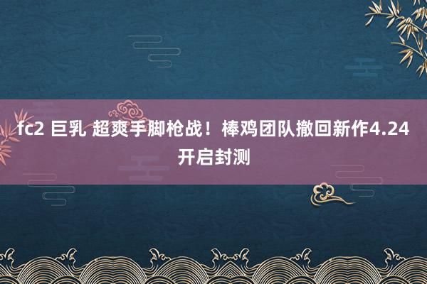 fc2 巨乳 超爽手脚枪战！棒鸡团队撤回新作4.24开启封测