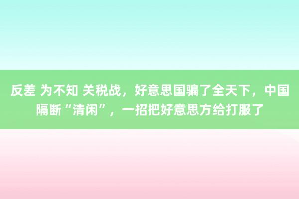 反差 为不知 关税战，好意思国骗了全天下，中国隔断“清闲”，一招把好意思方给打服了