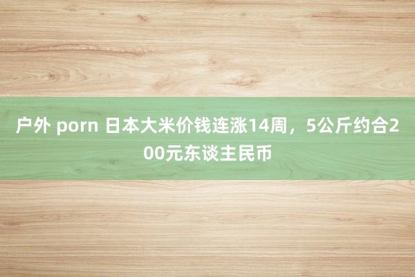 户外 porn 日本大米价钱连涨14周，5公斤约合200元东谈主民币