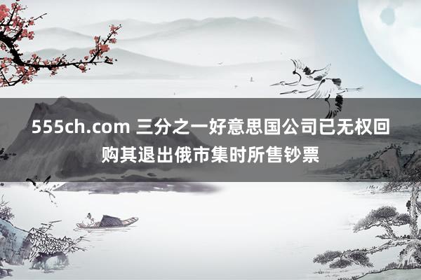555ch.com 三分之一好意思国公司已无权回购其退出俄市集时所售钞票