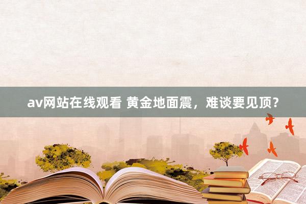 av网站在线观看 黄金地面震，难谈要见顶？