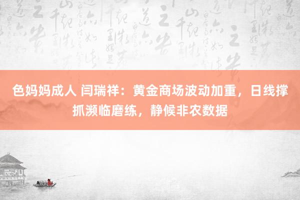 色妈妈成人 闫瑞祥：黄金商场波动加重，日线撑抓濒临磨练，静候非农数据