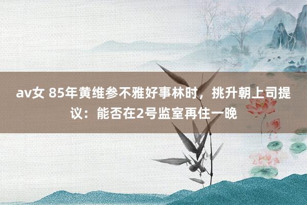 av女 85年黄维参不雅好事林时，挑升朝上司提议：能否在2号监室再住一晚