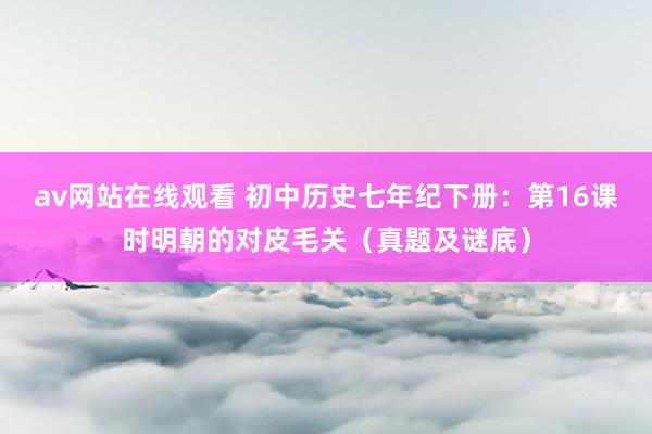 av网站在线观看 初中历史七年纪下册：第16课时明朝的对皮毛关（真题及谜底）