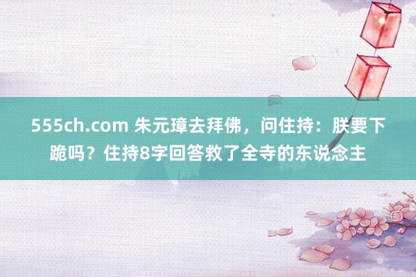 555ch.com 朱元璋去拜佛，问住持：朕要下跪吗？住持8字回答救了全寺的东说念主