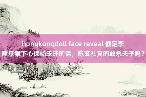 hongkongdoll face reveal 假定李隆基狠下心保杨玉环的话，陈玄礼真的敢杀天子吗？