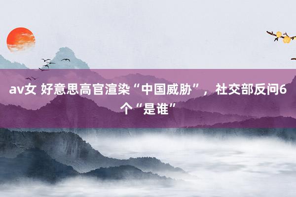 av女 好意思高官渲染“中国威胁”，社交部反问6个“是谁”