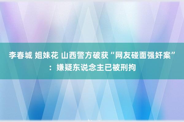 李春城 姐妹花 山西警方破获“网友碰面强奸案”：嫌疑东说念主已被刑拘