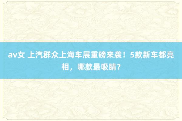 av女 上汽群众上海车展重磅来袭！5款新车都亮相，哪款最吸睛？