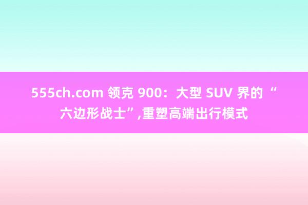 555ch.com 领克 900：大型 SUV 界的 “六边形战士”,重塑高端出行模式