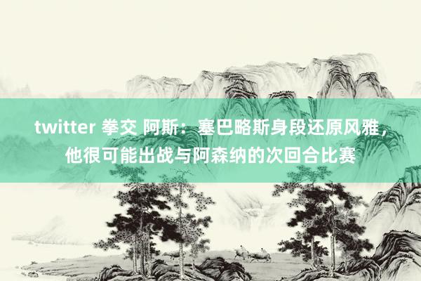 twitter 拳交 阿斯：塞巴略斯身段还原风雅，他很可能出战与阿森纳的次回合比赛