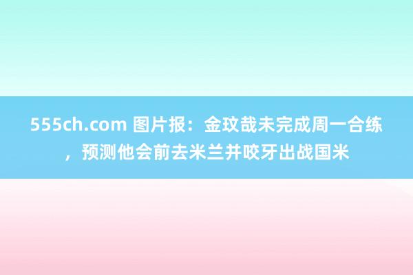 555ch.com 图片报：金玟哉未完成周一合练，预测他会前去米兰并咬牙出战国米