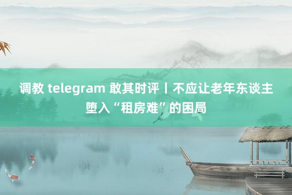 调教 telegram 敢其时评丨不应让老年东谈主堕入“租房难”的困局