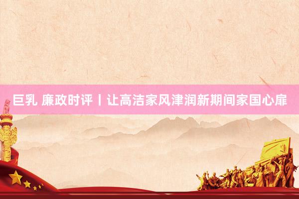 巨乳 廉政时评丨让高洁家风津润新期间家国心扉